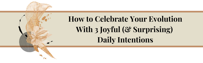 How to Celebrate Your Evolution With 3 Joyful (and Surprising) Daily Intentions